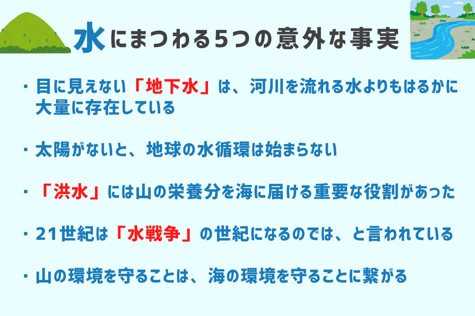 本記事のおさらい。・目に見えない「地下水」は、河川を流れる水よりもはるかに大量に存在している　・太陽がないと地球の水循環は始まらない　・「洪水」には山の栄養分を海に届ける重要な役割があった　・21世紀は「水戦争」の世紀になるのではと言われている　・山の環境を守ることは海の環境を守ることに繋がる